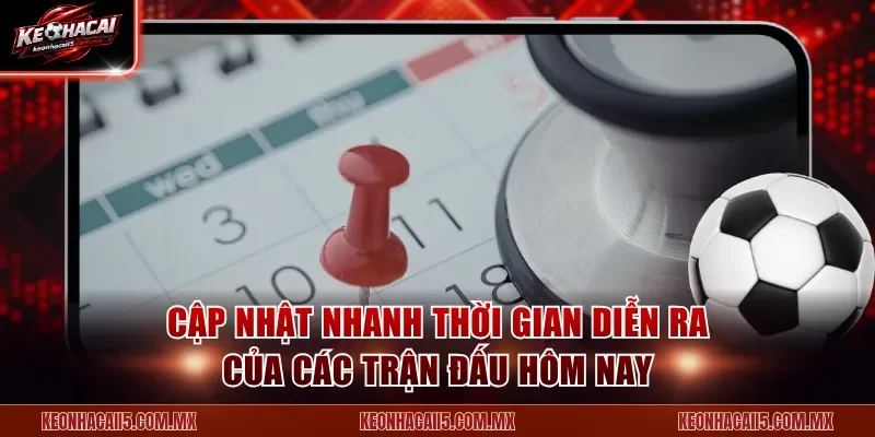 Cập nhật nhanh thời gian diễn ra của các trận đấu hôm nay